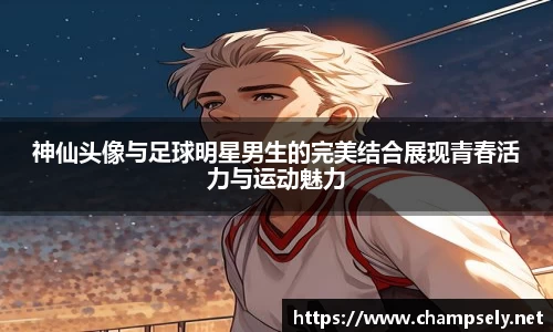 神仙头像与足球明星男生的完美结合展现青春活力与运动魅力