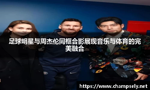 足球明星与周杰伦同框合影展现音乐与体育的完美融合